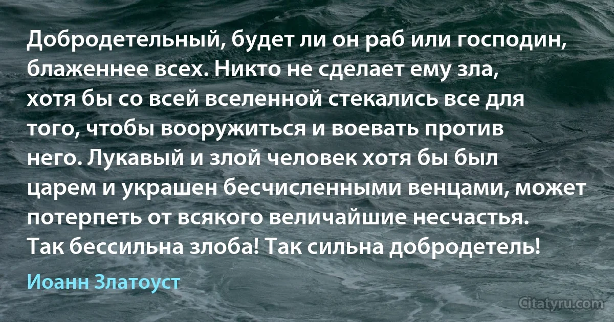 Добродетельный, будет ли он раб или господин, блаженнее всех. Никто не сделает ему зла, хотя бы со всей вселенной стекались все для того, чтобы вооружиться и воевать против него. Лукавый и злой человек хотя бы был царем и украшен бесчисленными венцами, может потерпеть от всякого величайшие несчастья. Так бессильна злоба! Так сильна добродетель! (Иоанн Златоуст)