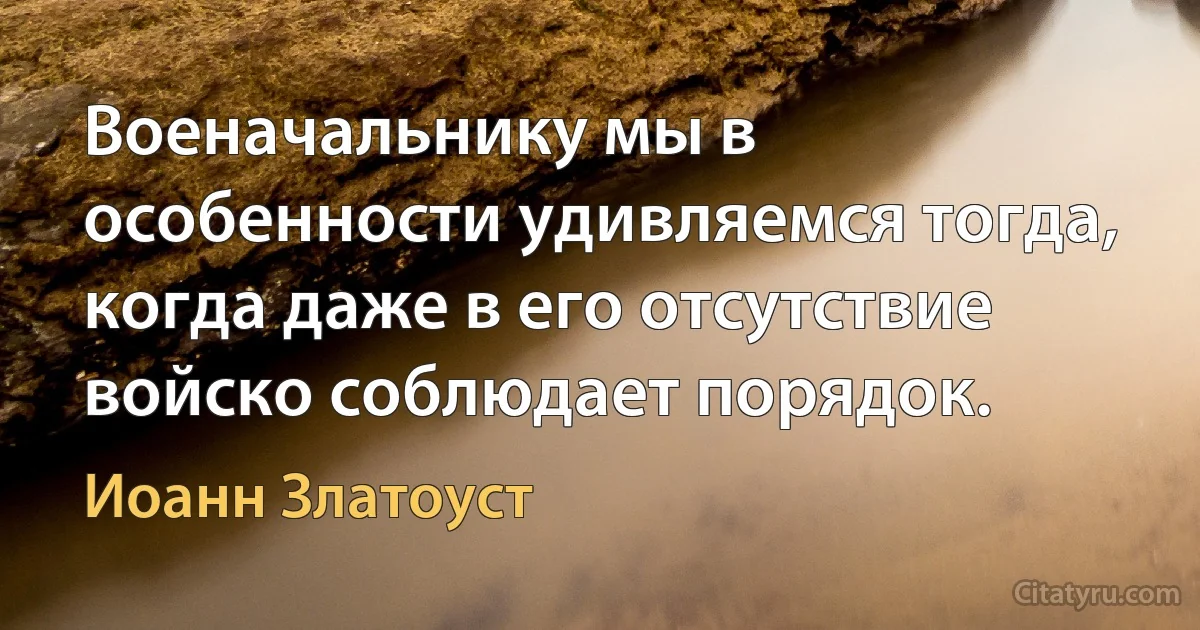 Военачальнику мы в особенности удивляемся тогда, когда даже в его отсутствие войско соблюдает порядок. (Иоанн Златоуст)