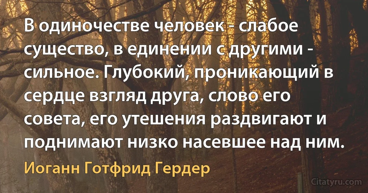 В одиночестве человек - слабое существо, в единении с другими - сильное. Глубокий, проникающий в сердце взгляд друга, слово его совета, его утешения раздвигают и поднимают низко насевшее над ним. (Иоганн Готфрид Гердер)