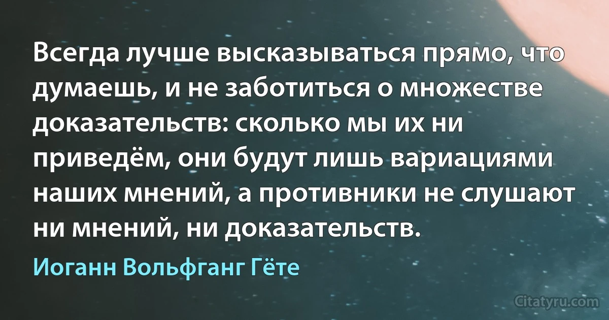 Всегда лучше высказываться прямо, что думаешь, и не заботиться о множестве доказательств: сколько мы их ни приведём, они будут лишь вариациями наших мнений, а противники не слушают ни мнений, ни доказательств. (Иоганн Вольфганг Гёте)