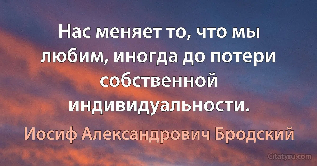 Нас меняет то, что мы любим, иногда до потери собственной индивидуальности. (Иосиф Александрович Бродский)