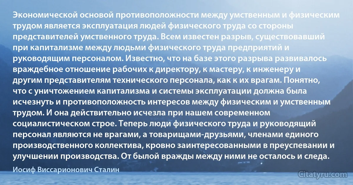 Экономической основой противоположности между умственным и физическим трудом является эксплуатация людей физического труда со стороны представителей умственного труда. Всем известен разрыв, существовавший при капитализме между людьми физического труда предприятий и руководящим персоналом. Известно, что на базе этого разрыва развивалось враждебное отношение рабочих к директору, к мастеру, к инженеру и другим представителям технического персонала, как к их врагам. Понятно, что с уничтожением капитализма и системы эксплуатации должна была исчезнуть и противоположность интересов между физическим и умственным трудом. И она действительно исчезла при нашем современном социалистическом строе. Теперь люди физического труда и руководящий персонал являются не врагами, а товарищами-друзьями, членами единого производственного коллектива, кровно заинтересованными в преуспевании и улучшении производства. От былой вражды между ними не осталось и следа. (Иосиф Виссарионович Сталин)