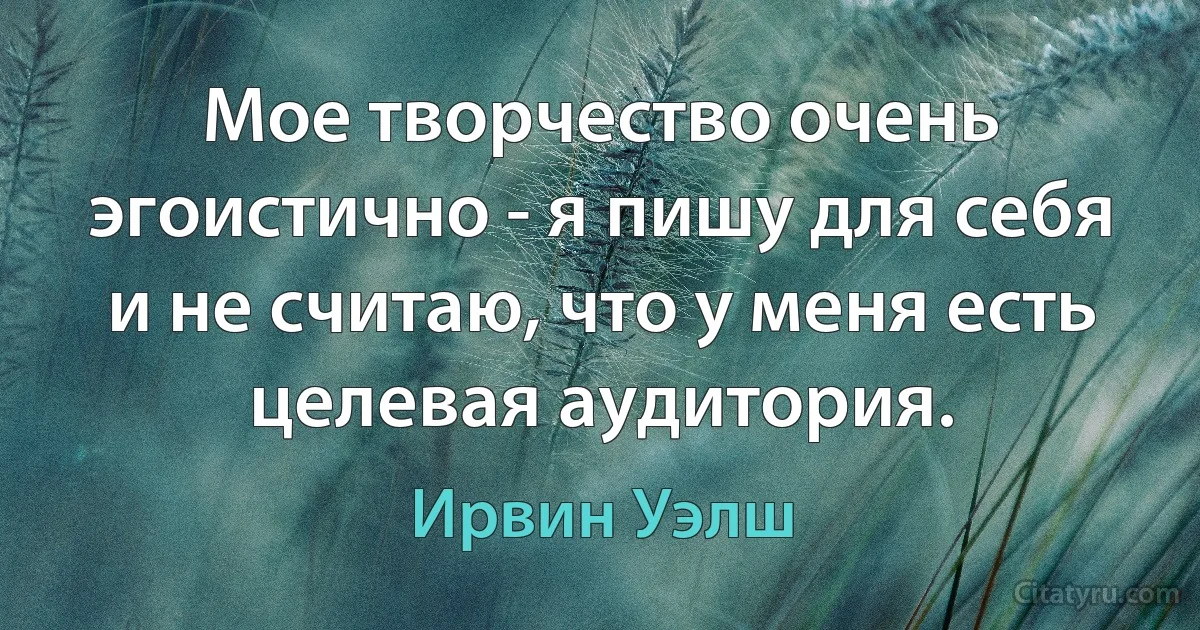 Мое творчество очень эгоистично - я пишу для себя и не считаю, что у меня есть целевая аудитория. (Ирвин Уэлш)