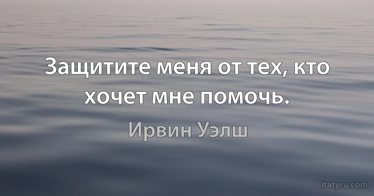 Защитите меня от тех, кто хочет мне помочь. (Ирвин Уэлш)