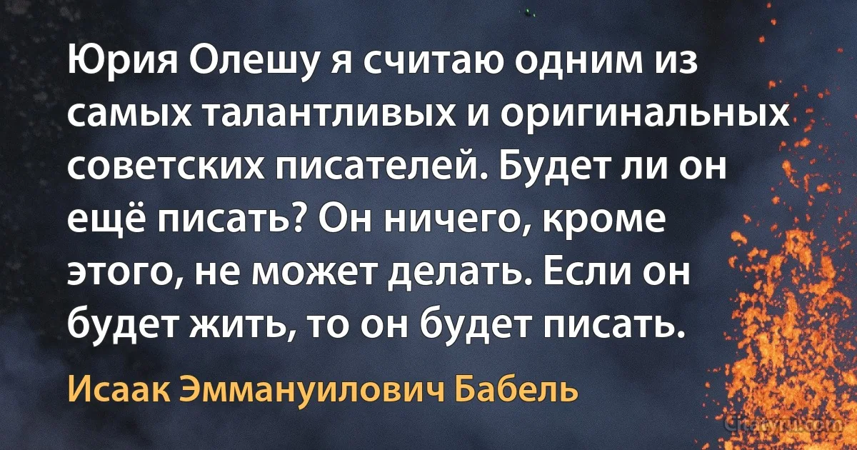 Юрия Олешу я считаю одним из самых талантливых и оригинальных советских писателей. Будет ли он ещё писать? Он ничего, кроме этого, не может делать. Если он будет жить, то он будет писать. (Исаак Эммануилович Бабель)