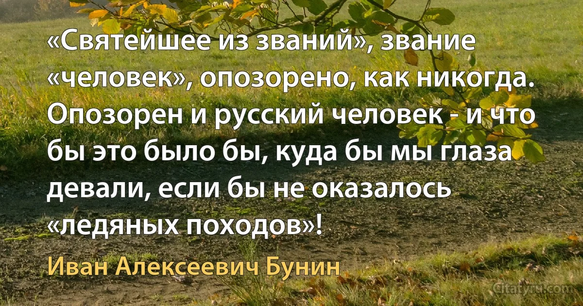 «Святейшее из званий», звание «человек», опозорено, как никогда. Опозорен и русский человек - и что бы это было бы, куда бы мы глаза девали, если бы не оказалось «ледяных походов»! (Иван Алексеевич Бунин)