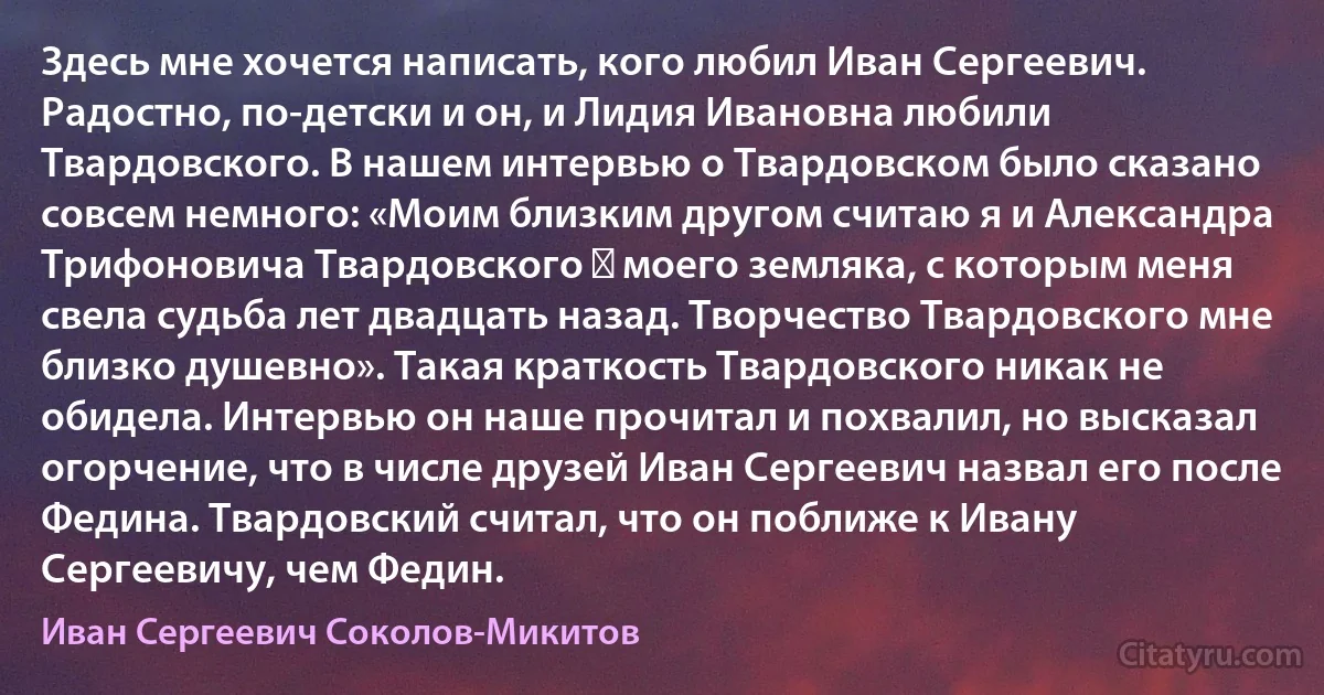 Здесь мне хочется написать, кого любил Иван Сергеевич. Радостно, по-детски и он, и Лидия Ивановна любили Твардовского. В нашем интервью о Твардовском было сказано совсем немного: «Моим близким другом считаю я и Александра Трифоновича Твардовского ― моего земляка, с которым меня свела судьба лет двадцать назад. Творчество Твардовского мне близко душевно». Такая краткость Твардовского никак не обидела. Интервью он наше прочитал и похвалил, но высказал огорчение, что в числе друзей Иван Сергеевич назвал его после Федина. Твардовский считал, что он поближе к Ивану Сергеевичу, чем Федин. (Иван Сергеевич Соколов-Микитов)