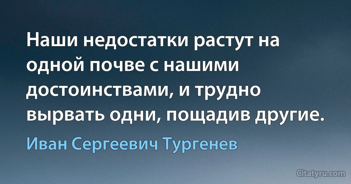 Наши недостатки растут на одной почве с нашими достоинствами, и трудно вырвать одни, пощадив другие. (Иван Сергеевич Тургенев)