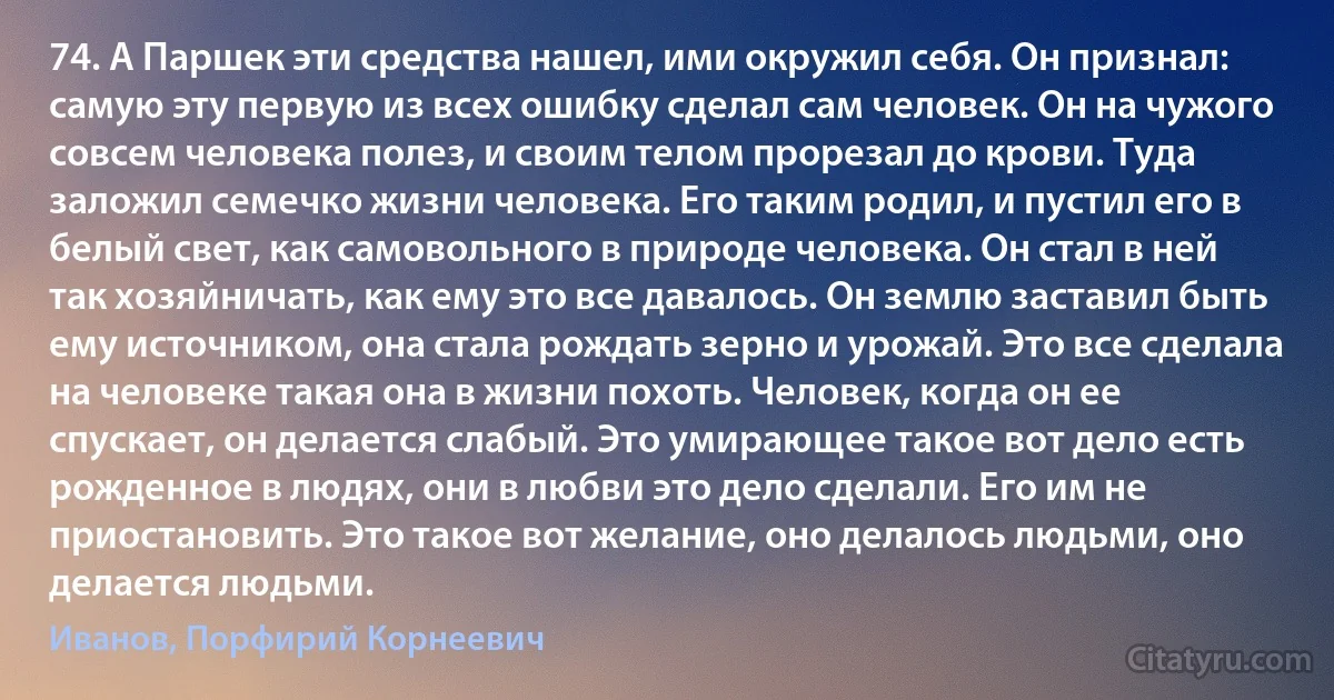 74. А Паршек эти средства нашел, ими окружил себя. Он признал: самую эту первую из всех ошибку сделал сам человек. Он на чужого совсем человека полез, и своим телом прорезал до крови. Туда заложил семечко жизни человека. Его таким родил, и пустил его в белый свет, как самовольного в природе человека. Он стал в ней так хозяйничать, как ему это все давалось. Он землю заставил быть ему источником, она стала рождать зерно и урожай. Это все сделала на человеке такая она в жизни похоть. Человек, когда он ее спускает, он делается слабый. Это умирающее такое вот дело есть рожденное в людях, они в любви это дело сделали. Его им не приостановить. Это такое вот желание, оно делалось людьми, оно делается людьми. (Иванов, Порфирий Корнеевич)