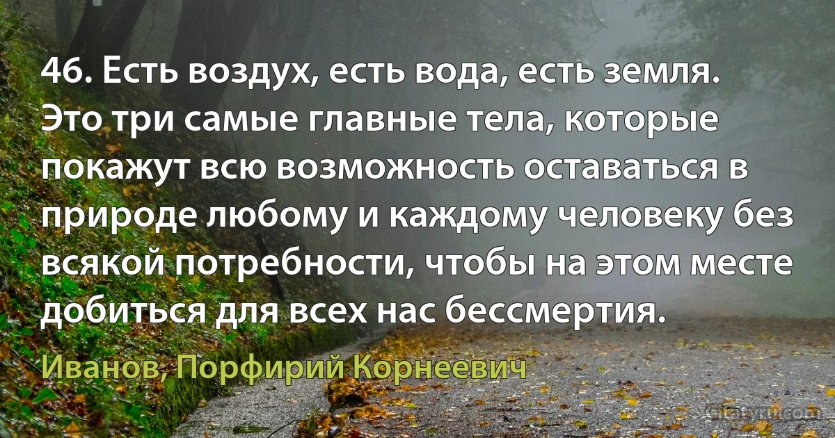 46. Есть воздух, есть вода, есть земля. Это три самые главные тела, которые покажут всю возможность оставаться в природе любому и каждому человеку без всякой потребности, чтобы на этом месте добиться для всех нас бессмертия. (Иванов, Порфирий Корнеевич)