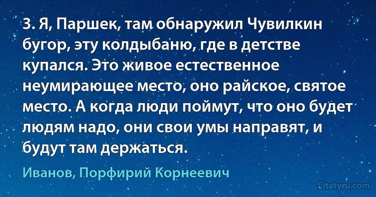 3. Я, Паршек, там обнаружил Чувилкин бугор, эту колдыбаню, где в детстве купался. Это живое естественное неумирающее место, оно райское, святое место. А когда люди поймут, что оно будет людям надо, они свои умы направят, и будут там держаться. (Иванов, Порфирий Корнеевич)