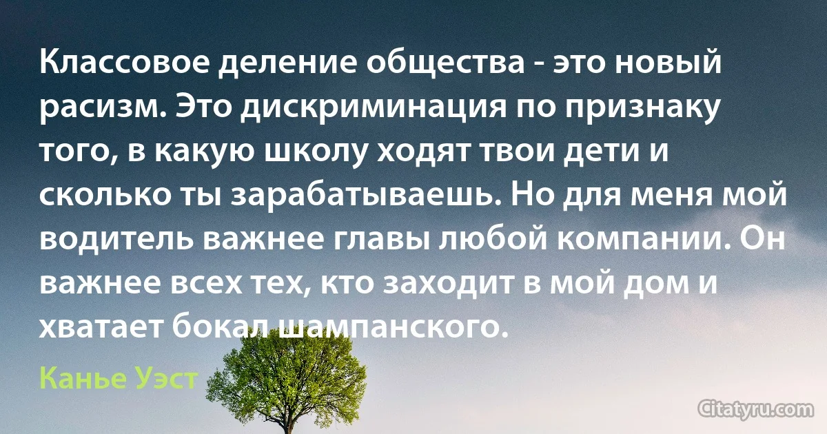 Классовое деление общества - это новый расизм. Это дискриминация по признаку того, в какую школу ходят твои дети и сколько ты зарабатываешь. Но для меня мой водитель важнее главы любой компании. Он важнее всех тех, кто заходит в мой дом и хватает бокал шампанского. (Канье Уэст)