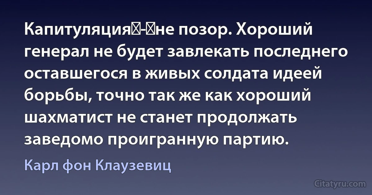 Капитуляция - не позор. Хороший генерал не будет завлекать последнего оставшегося в живых солдата идеей борьбы, точно так же как хороший шахматист не станет продолжать заведомо проигранную партию. (Карл фон Клаузевиц)