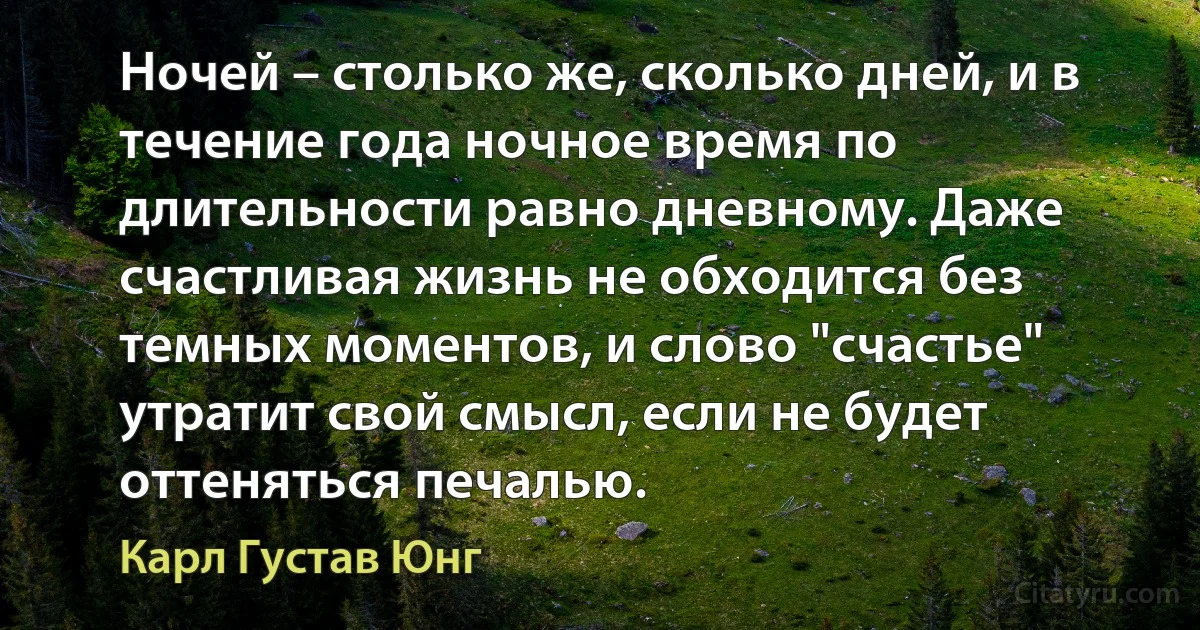 Ночей – столько же, сколько дней, и в течение года ночное время по длительности равно дневному. Даже счастливая жизнь не обходится без темных моментов, и слово "счастье" утратит свой смысл, если не будет оттеняться печалью. (Карл Густав Юнг)