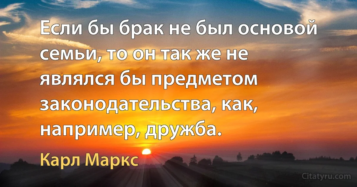 Если бы брак не был основой семьи, то он так же не являлся бы предметом законодательства, как, например, дружба. (Карл Маркс)