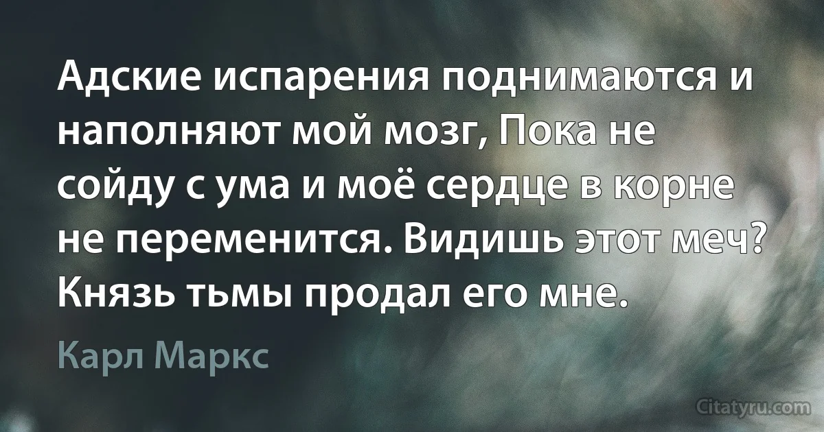 Адские испарения поднимаются и наполняют мой мозг, Пока не сойду с ума и моё сердце в корне не переменится. Видишь этот меч? Князь тьмы продал его мне. (Карл Маркс)