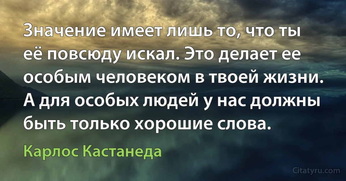 Значение имеет лишь то, что ты её повсюду искал. Это делает ее особым человеком в твоей жизни. А для особых людей у нас должны быть только хорошие слова. (Карлос Кастанеда)