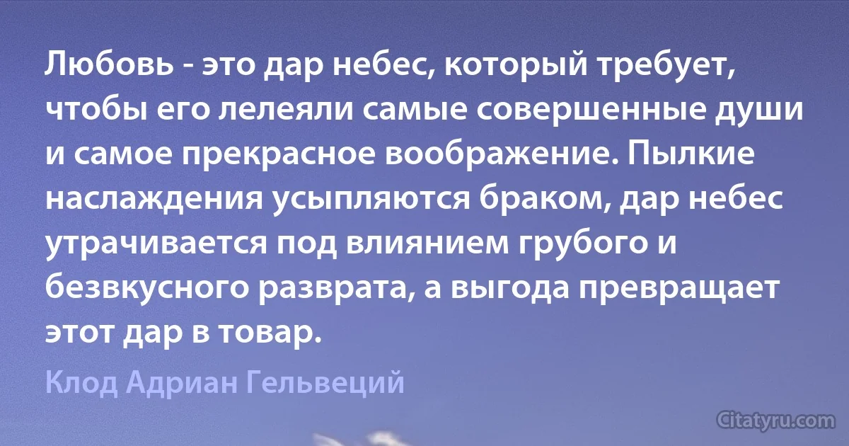 Любовь - это дар небес, который требует, чтобы его лелеяли самые совершенные души и самое прекрасное воображение. Пылкие наслаждения усыпляются браком, дар небес утрачивается под влиянием грубого и безвкусного разврата, а выгода превращает этот дар в товар. (Клод Адриан Гельвеций)