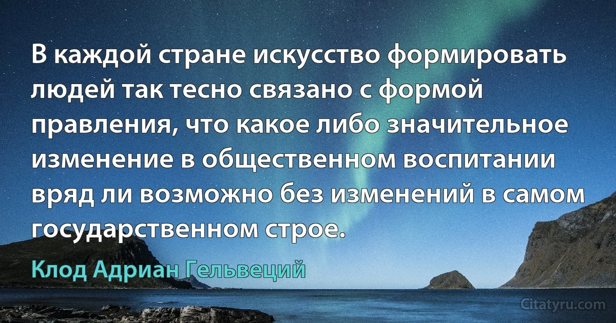 В каждой стране искусство формировать людей так тесно связано с формой правления, что какое либо значительное изменение в общественном воспитании вряд ли возможно без изменений в самом государственном строе. (Клод Адриан Гельвеций)