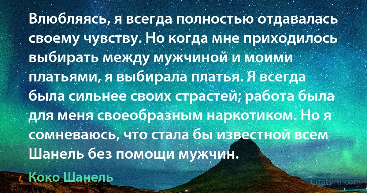 Влюбляясь, я всегда полностью отдавалась своему чувству. Но когда мне приходилось выбирать между мужчиной и моими платьями, я выбирала платья. Я всегда была сильнее своих страстей; работа была для меня своеобразным наркотиком. Но я сомневаюсь, что стала бы известной всем Шанель без помощи мужчин. (Коко Шанель)