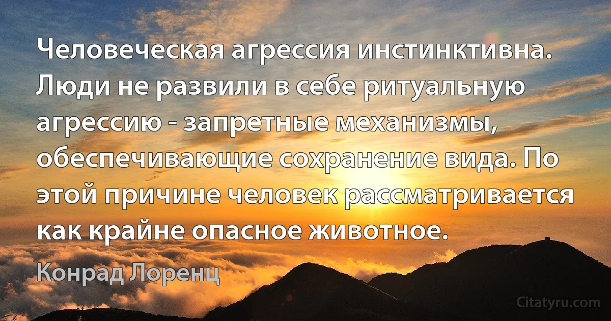 Человеческая агрессия инстинктивна. Люди не развили в себе ритуальную агрессию - запретные механизмы, обеспечивающие сохранение вида. По этой причине человек рассматривается как крайне опасное животное. (Конрад Лоренц)