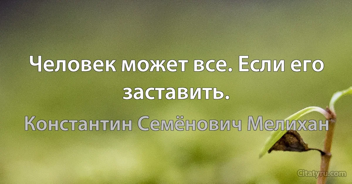 Человек может все. Если его заставить. (Константин Семёнович Мелихан)