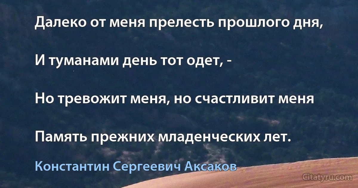 Далеко от меня прелесть прошлого дня,

И туманами день тот одет, -

Но тревожит меня, но счастливит меня

Память прежних младенческих лет. (Константин Сергеевич Аксаков)