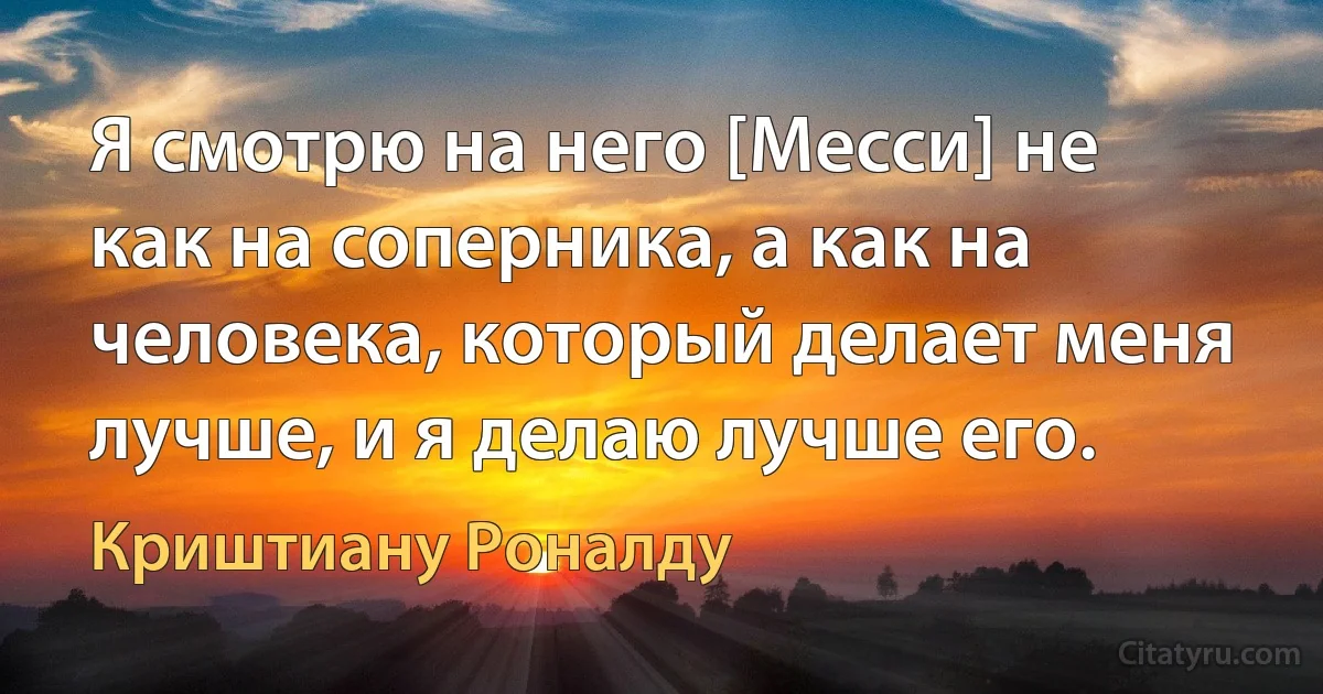 Я смотрю на него [Месси] не как на соперника, а как на человека, который делает меня лучше, и я делаю лучше его. (Криштиану Роналду)