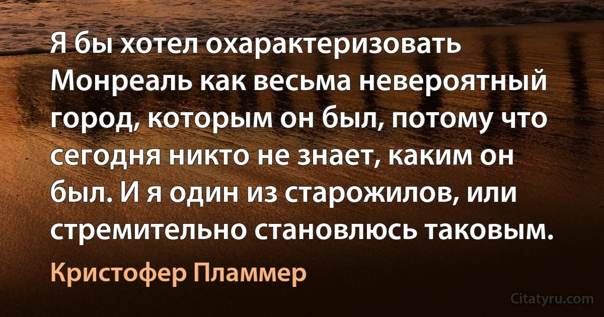 Я бы хотел охарактеризовать Монреаль как весьма невероятный город, которым он был, потому что сегодня никто не знает, каким он был. И я один из старожилов, или стремительно становлюсь таковым. (Кристофер Пламмер)