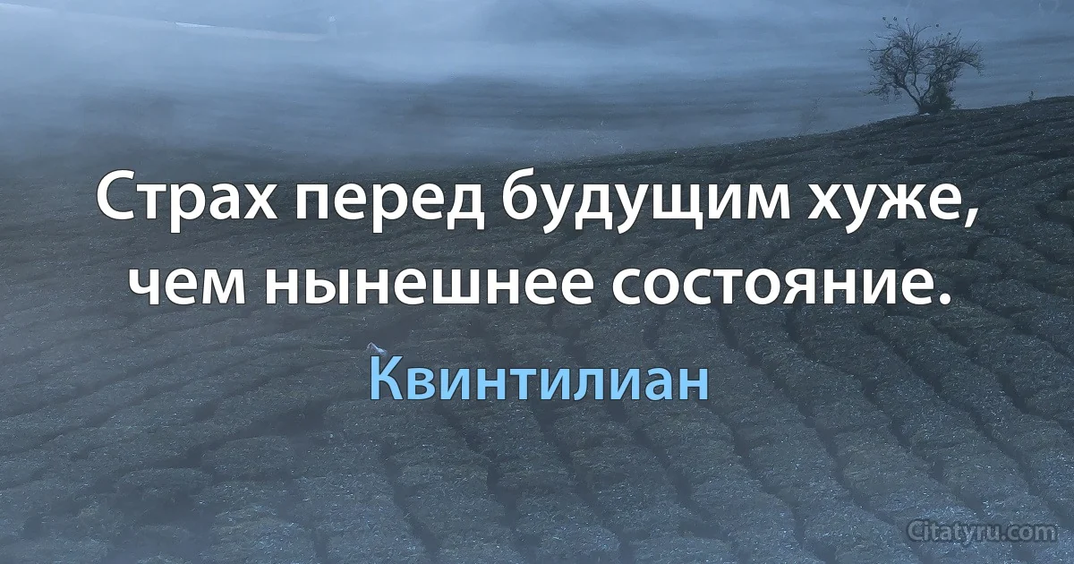 Страх перед будущим хуже, чем нынешнее состояние. (Квинтилиан)