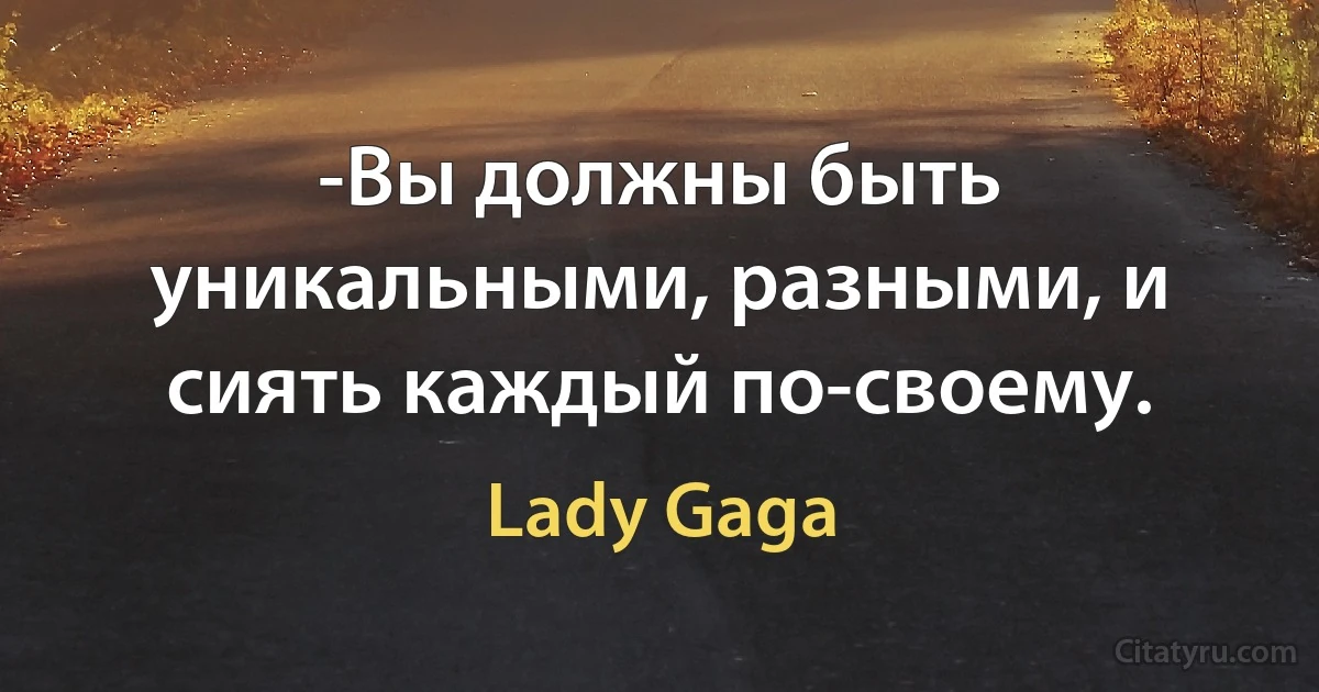 -Вы должны быть уникальными, разными, и сиять каждый по-своему. (Lady Gaga)