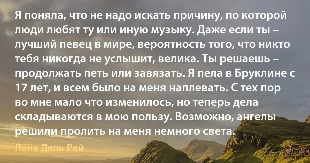 Я поняла, что не надо искать причину, по которой люди любят ту или иную музыку. Даже если ты – лучший певец в мире, вероятность того, что никто тебя никогда не услышит, велика. Ты решаешь – продолжать петь или завязать. Я пела в Бруклине с 17 лет, и всем было на меня наплевать. С тех пор во мне мало что изменилось, но теперь дела складываются в мою пользу. Возможно, ангелы решили пролить на меня немного света. (Лана Дель Рей)