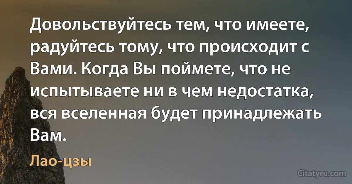 Довольствуйтесь тем, что имеете, радуйтесь тому, что происходит с Вами. Когда Вы поймете, что не испытываете ни в чем недостатка, вся вселенная будет принадлежать Вам. (Лао-цзы)