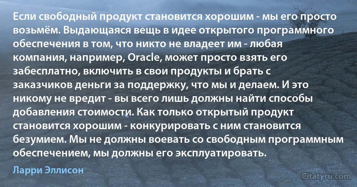 Если свободный продукт становится хорошим - мы его просто возьмём. Выдающаяся вещь в идее открытого программного обеспечения в том, что никто не владеет им - любая компания, например, Oracle, может просто взять его забесплатно, включить в свои продукты и брать с заказчиков деньги за поддержку, что мы и делаем. И это никому не вредит - вы всего лишь должны найти способы добавления стоимости. Как только открытый продукт становится хорошим - конкурировать с ним становится безумием. Мы не должны воевать со свободным программным обеспечением, мы должны его эксплуатировать. (Ларри Эллисон)