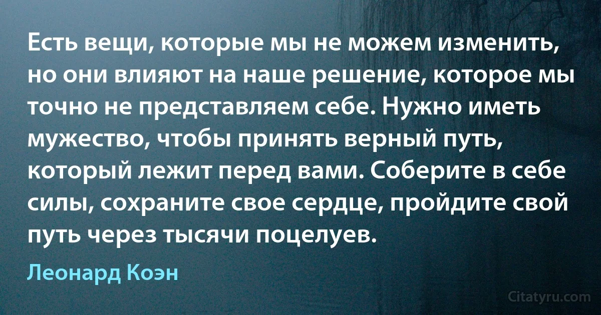 Есть вещи, которые мы не можем изменить, но они влияют на наше решение, которое мы точно не представляем себе. Нужно иметь мужество, чтобы принять верный путь, который лежит перед вами. Соберите в себе силы, сохраните свое сердце, пройдите свой путь через тысячи поцелуев. (Леонард Коэн)