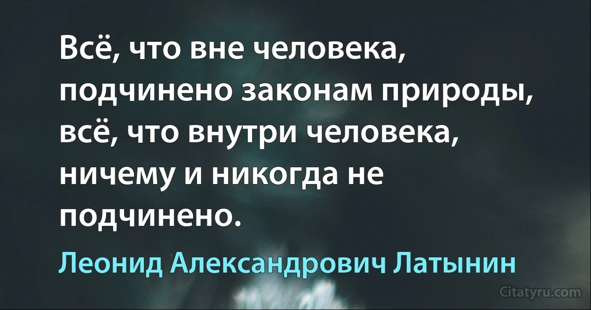 Всё, что вне человека, подчинено законам природы, всё, что внутри человека, ничему и никогда не подчинено. (Леонид Александрович Латынин)