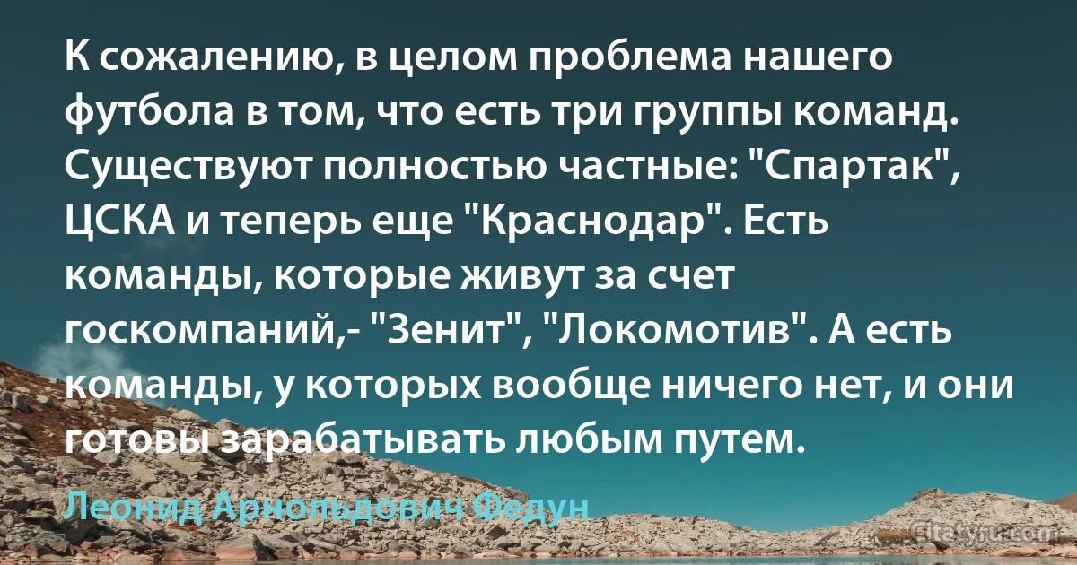 К сожалению, в целом проблема нашего футбола в том, что есть три группы команд. Существуют полностью частные: "Спартак", ЦСКА и теперь еще "Краснодар". Есть команды, которые живут за счет госкомпаний,- "Зенит", "Локомотив". А есть команды, у которых вообще ничего нет, и они готовы зарабатывать любым путем. (Леонид Арнольдович Федун)