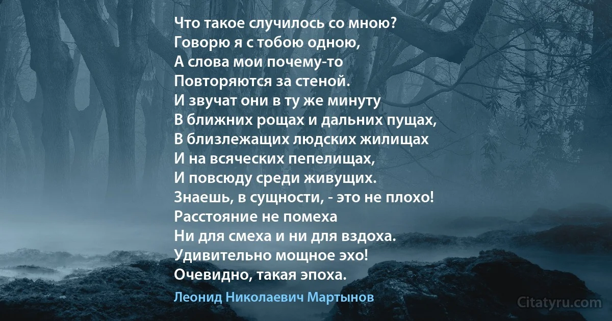 Что такое случилось со мною?
Говорю я с тобою одною,
А слова мои почему-то
Повторяются за стеной.
И звучат они в ту же минуту
В ближних рощах и дальних пущах,
В близлежащих людских жилищах
И на всяческих пепелищах,
И повсюду среди живущих.
Знаешь, в сущности, - это не плохо!
Расстояние не помеха
Ни для смеха и ни для вздоха.
Удивительно мощное эхо!
Очевидно, такая эпоха. (Леонид Николаевич Мартынов)