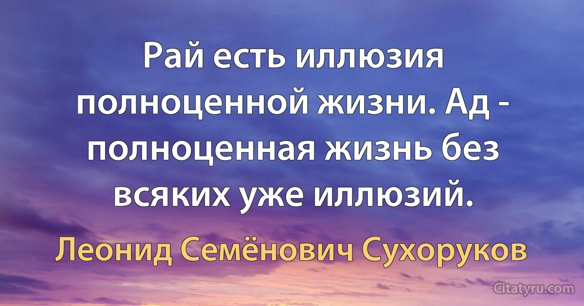 Рай есть иллюзия полноценной жизни. Ад - полноценная жизнь без всяких уже иллюзий. (Леонид Семёнович Сухоруков)