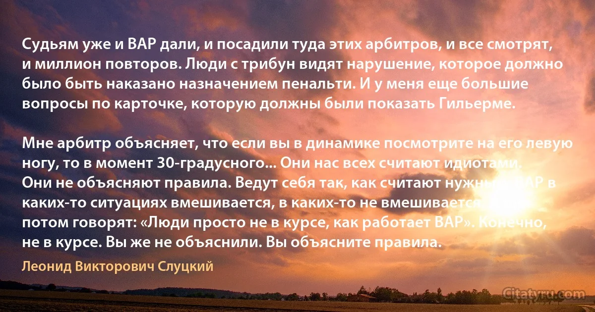 Судьям уже и ВАР дали, и посадили туда этих арбитров, и все смотрят, и миллион повторов. Люди с трибун видят нарушение, которое должно было быть наказано назначением пенальти. И у меня еще большие вопросы по карточке, которую должны были показать Гильерме.

Мне арбитр объясняет, что если вы в динамике посмотрите на его левую ногу, то в момент 30-градусного... Они нас всех считают идиотами. Они не объясняют правила. Ведут себя так, как считают нужным. ВАР в каких-то ситуациях вмешивается, в каких-то не вмешивается. А они потом говорят: «Люди просто не в курсе, как работает ВАР». Конечно, не в курсе. Вы же не объяснили. Вы объясните правила. (Леонид Викторович Слуцкий)