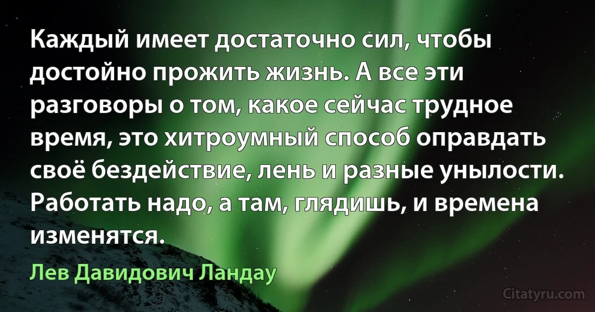 Каждый имеет достаточно сил, чтобы достойно прожить жизнь. А все эти разговоры о том, какое сейчас трудное время, это хитроумный способ оправдать своё бездействие, лень и разные унылости. Работать надо, а там, глядишь, и времена изменятся. (Лев Давидович Ландау)