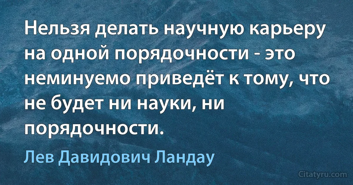 Нельзя делать научную карьеру на одной порядочности - это неминуемо приведёт к тому, что не будет ни науки, ни порядочности. (Лев Давидович Ландау)