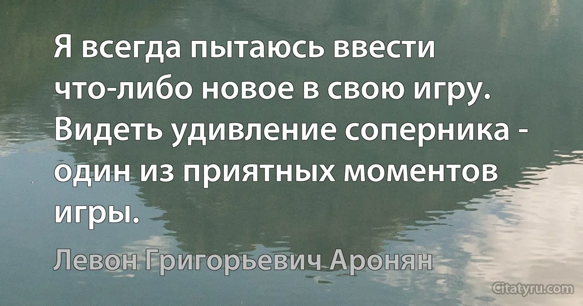 Я всегда пытаюсь ввести что-либо новое в свою игру. Видеть удивление соперника - один из приятных моментов игры. (Левон Григорьевич Аронян)