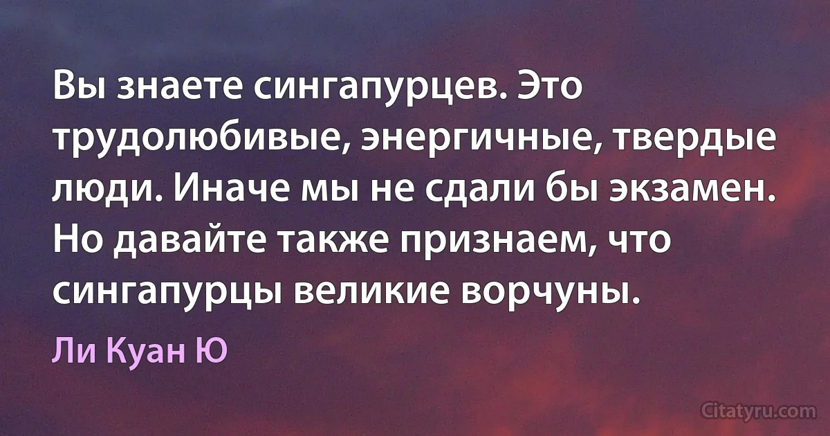 Вы знаете сингапурцев. Это трудолюбивые, энергичные, твердые люди. Иначе мы не сдали бы экзамен. Но давайте также признаем, что сингапурцы великие ворчуны. (Ли Куан Ю)