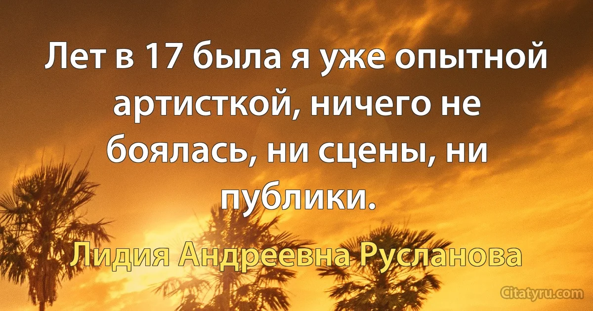 Лет в 17 была я уже опытной артисткой, ничего не боялась, ни сцены, ни публики. (Лидия Андреевна Русланова)