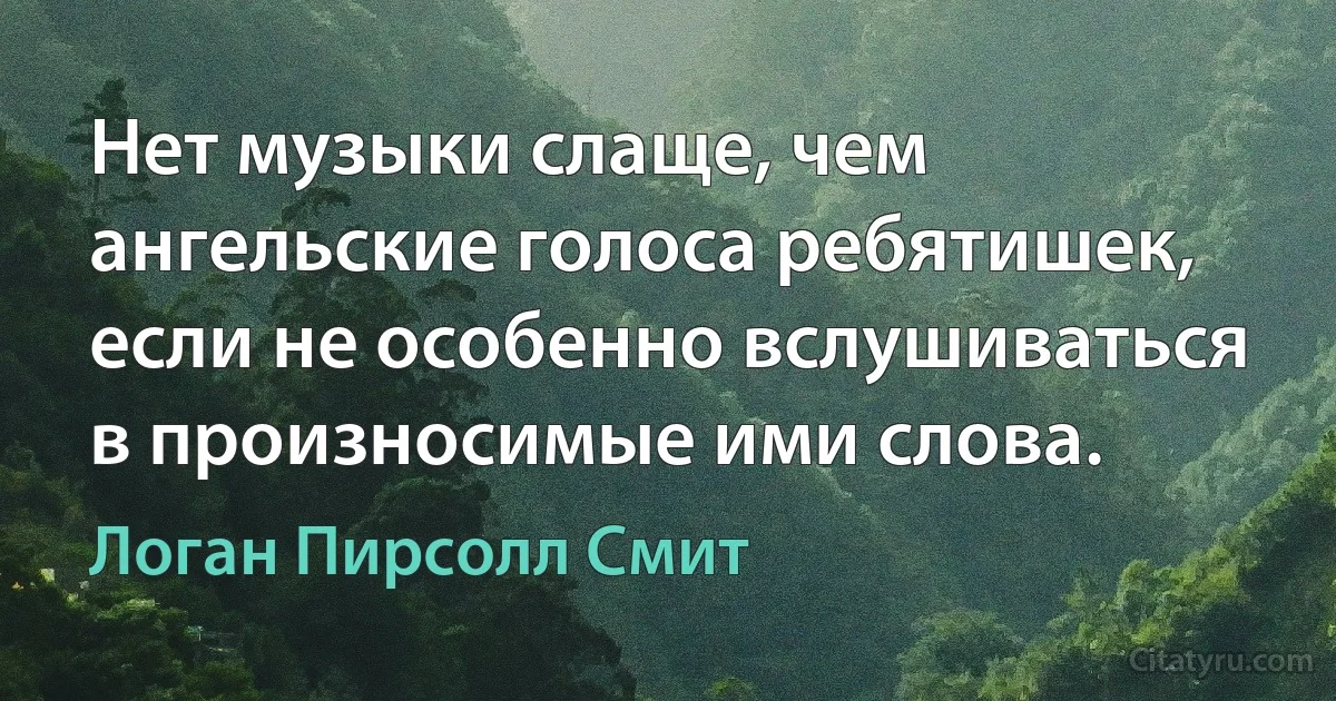 Нет музыки слаще, чем ангельские голоса ребятишек, если не особенно вслушиваться в произносимые ими слова. (Логан Пирсолл Смит)