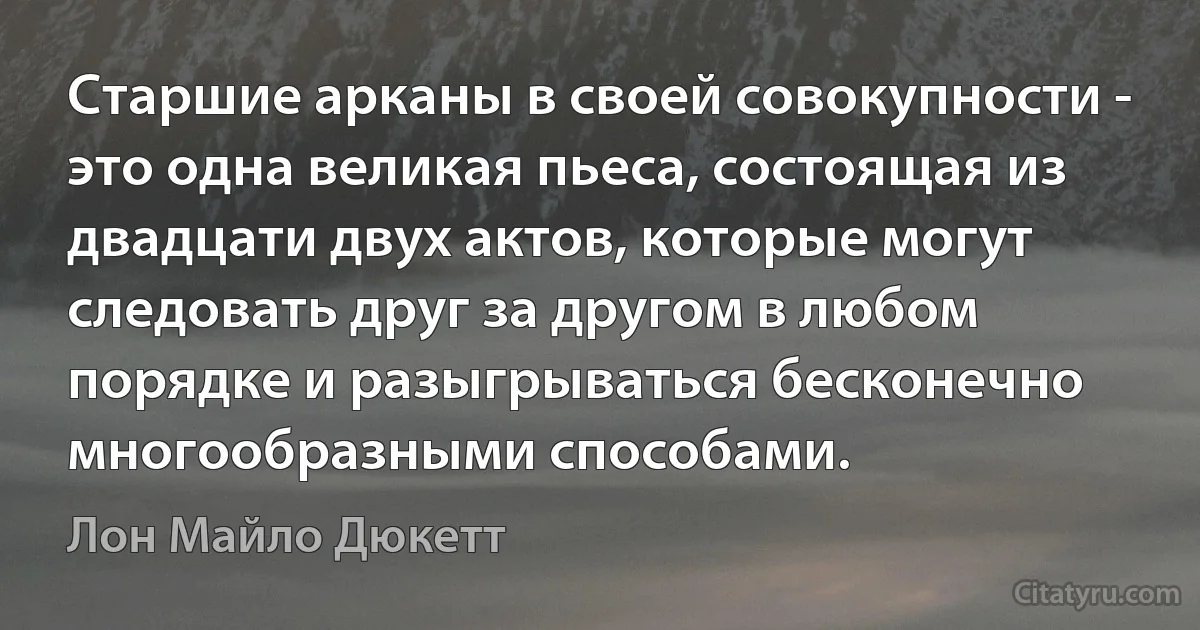 Старшие арканы в своей совокупности - это одна великая пьеса, состоящая из двадцати двух актов, которые могут следовать друг за другом в любом порядке и разыгрываться бесконечно многообразными способами. (Лон Майло Дюкетт)