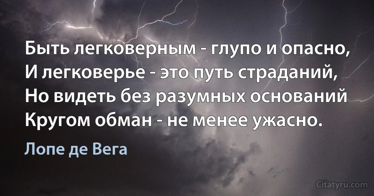 Быть легковерным - глупо и опасно,
И легковерье - это путь страданий,
Но видеть без разумных оснований
Кругом обман - не менее ужасно. (Лопе де Вега)