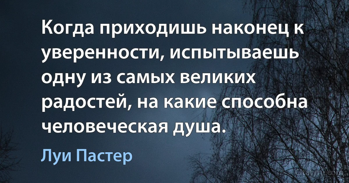 Когда приходишь наконец к уверенности, испытываешь одну из самых великих радостей, на какие способна человеческая душа. (Луи Пастер)