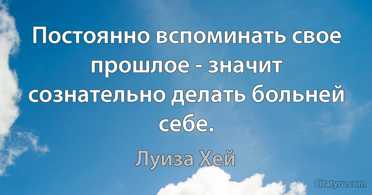 Постоянно вспоминать свое прошлое - значит сознательно делать больней себе. (Луиза Хей)